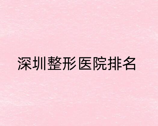 深圳整形医院排行榜单汇总！汇总其中5家资料，都是干货！