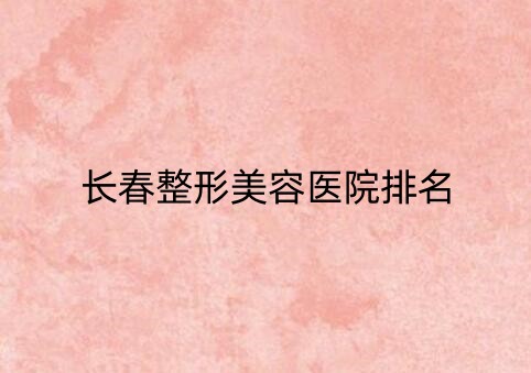 长春整形美容医院排行榜单汇总！5家都是口碑、性价比超高的医院