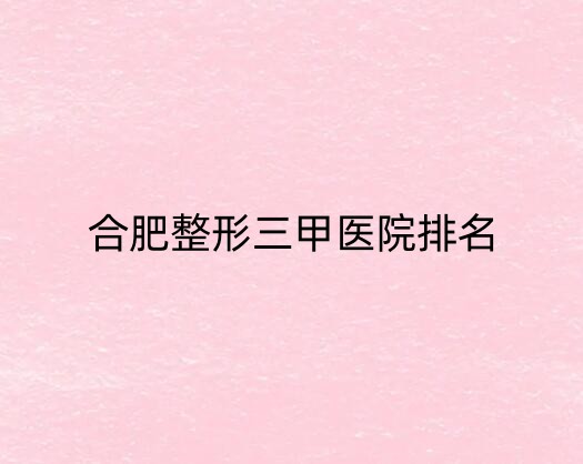 合肥整形三甲医院不错的医院有哪几家？安徽医科大学第一附属上榜一！