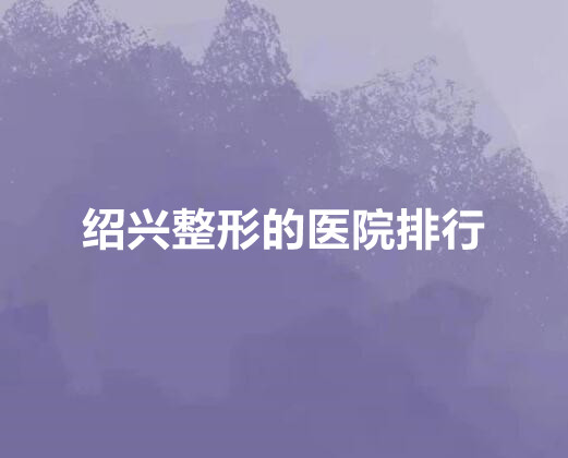 绍兴整形的医院排行榜单新鲜出炉！公立私立pk_各位仙女们快来看！