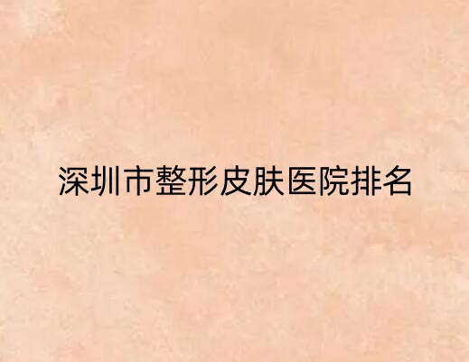 深圳市整形皮肤医院排行榜单来袭！其中排名前三的是这3家！