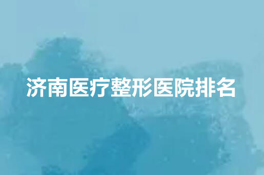 济南医疗整形医院排行榜单公布！济南韩氏、济南诺德、济南海峡排名前三！