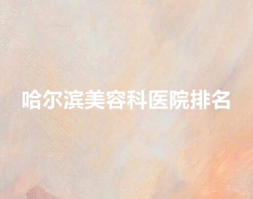 哈尔滨美容科哪个医院好？排名前五曝光，哈尔滨专业整形医院排名！
